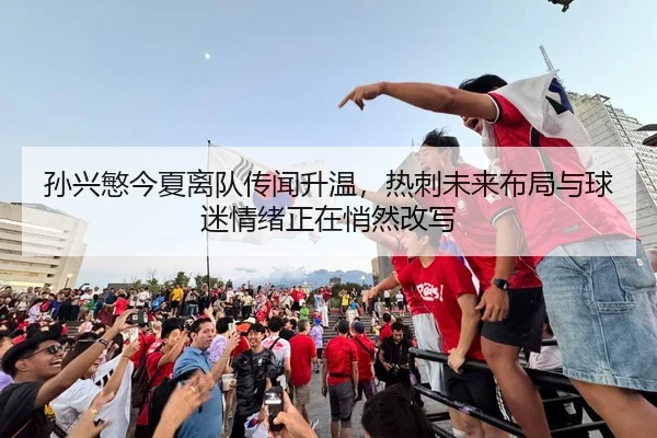 孙兴慜今夏离队传闻升温，热刺未来布局与球迷情绪正在悄然改写 | kaiyun